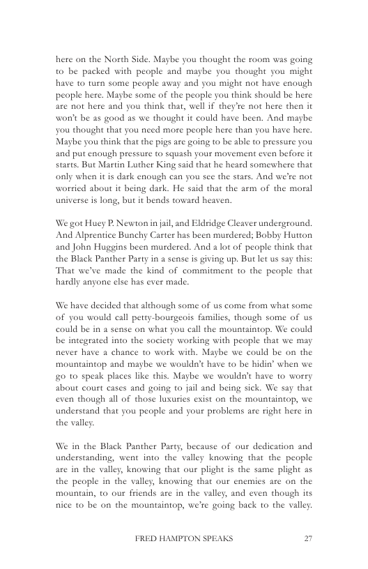 here on the North Side. Maybe you thought the room was going to be packed with people and maybe you thought you might have to tuen some people away and you might not have enough people here. Maybe some of the people you think should be here are not here and you think that, well if they’te not here then it won’t be as good as we thought it could have been. And maybe you thought that you need more peaple here than you have here. Maybe you think that the pigs are going to be able to pressure you and put enough pressute to squash your movement even before it starts. But Martin Luther King said that he heard somewhere that only when it is dark enough can you see the stars. And were not worried about it being dark. He said that the arm of the moral universe is long, but it beads toward heaven.  We got Huey P, Newton in jail, and Eldridge Cleaver underground. And Alprentice Bunchy Carter has been murdered; Bobby Hutton and John Huggins been murdered. And a lot of peaple think that the Black Panther Party in a sense is giving up. But let us say this: That we’ve made the kind of commitment to the people that hardly anyone else has ever made.  We have decided that although some of us come from what some of you would call petty-bousgeois familics, though some of us could be in a sense on what you call the mountaintop. We could be integrated into the society working with people that we may never have a chance to work with. Maybe we could be on the mountaintop and maybe we wouldn’t have to be hidin’ when we o to speak places like this. Maybe we wouldn’t have to worry about court cases and going to jail and being sick. We say that even though all of those lusuries exist on the mountaintop, we understand that you people and your problems are right here in the valley  We in the Black Panther Party, because of our dedication and understanding, went into the valley knowing that the people are in the valley, knowing that our plight is the same plight as the people in the valley, knowing that our enemies are on the mountain, to our friends are in the valley, and even though its nice to be on the mountaintop, we’re going back to the valley.  FRED HAMPTON SPEAKS 27 
